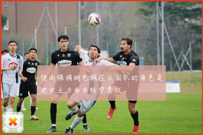 德尚强调姆巴佩在法国队的角色是进攻主力而非防守责任
