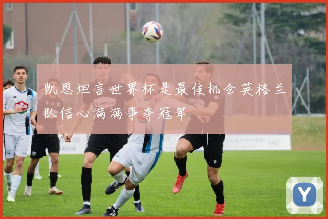 凯恩坦言世界杯是最佳机会英格兰队信心满满争夺冠军