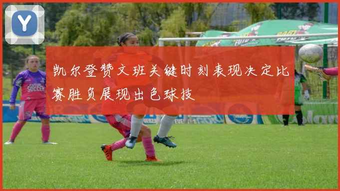 凯尔登赞文班关键时刻表现决定比赛胜负展现出色球技