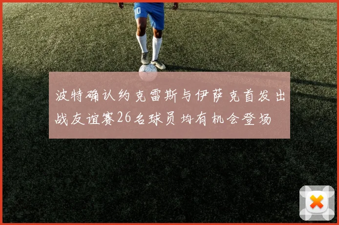 波特确认约克雷斯与伊萨克首发出战友谊赛26名球员均有机会登场