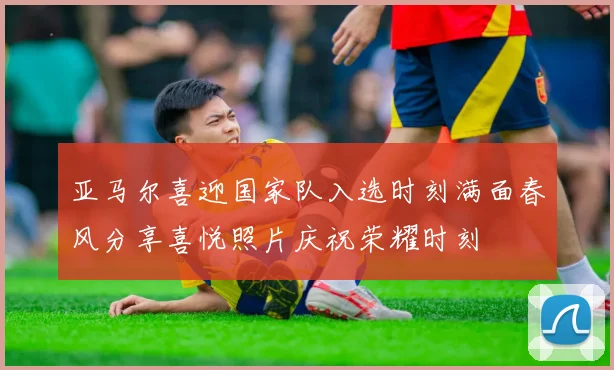 亚马尔喜迎国家队入选时刻满面春风分享喜悦照片庆祝荣耀时刻