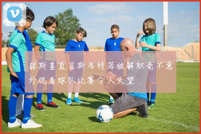 赫斯基直言斯洛特若被解职毫不意外观看球队比赛令人失望