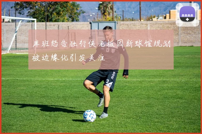 库班怒告独行侠老板因新球馆规划被边缘化引发关注
