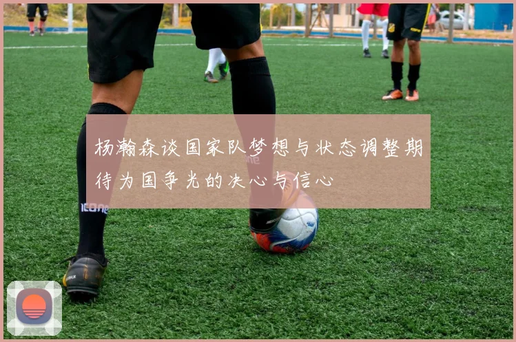 杨瀚森谈国家队梦想与状态调整期待为国争光的决心与信心
