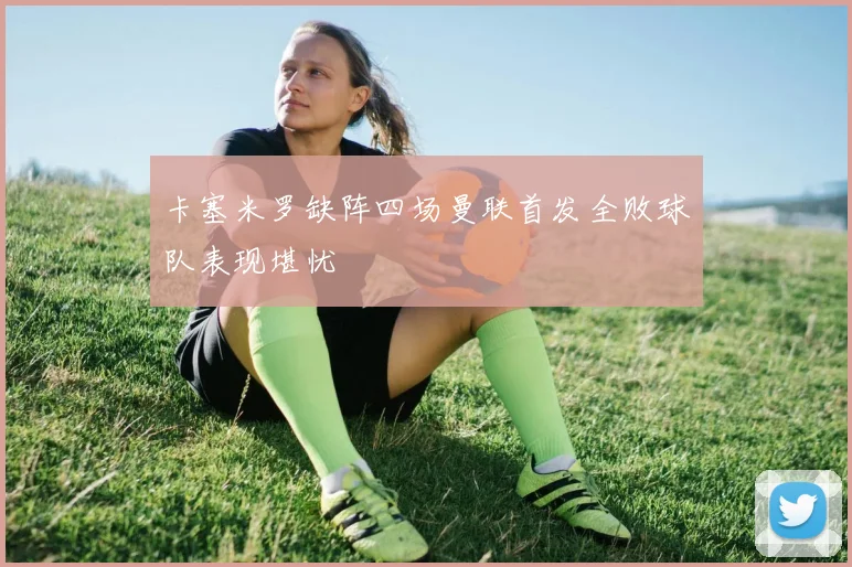 卡塞米罗缺阵四场曼联首发全败球队表现堪忧