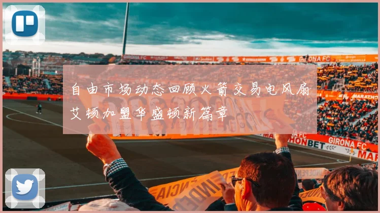 自由市场动态回顾火箭交易电风扇艾顿加盟华盛顿新篇章
