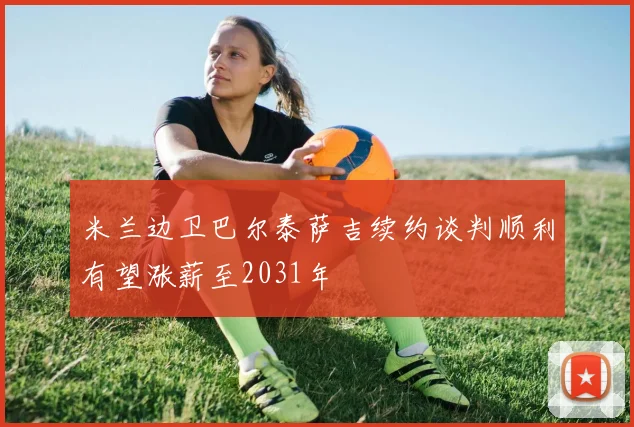 米兰边卫巴尔泰萨吉续约谈判顺利有望涨薪至2031年