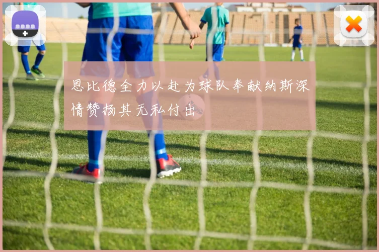 恩比德全力以赴为球队奉献纳斯深情赞扬其无私付出