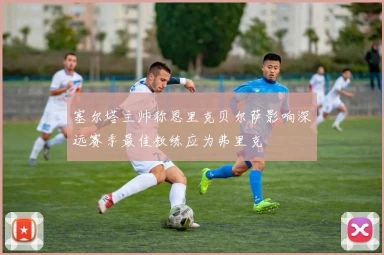 塞尔塔主帅称恩里克贝尔萨影响深远赛季最佳教练应为弗里克