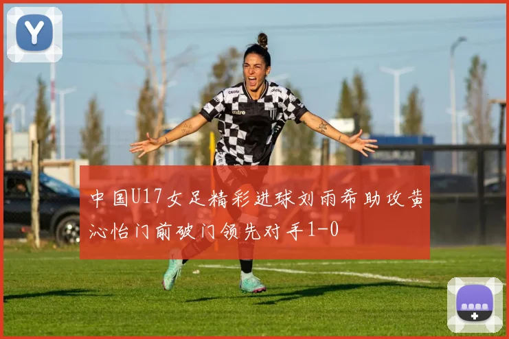 中国U17女足精彩进球刘雨希助攻黄沁怡门前破门领先对手1-0