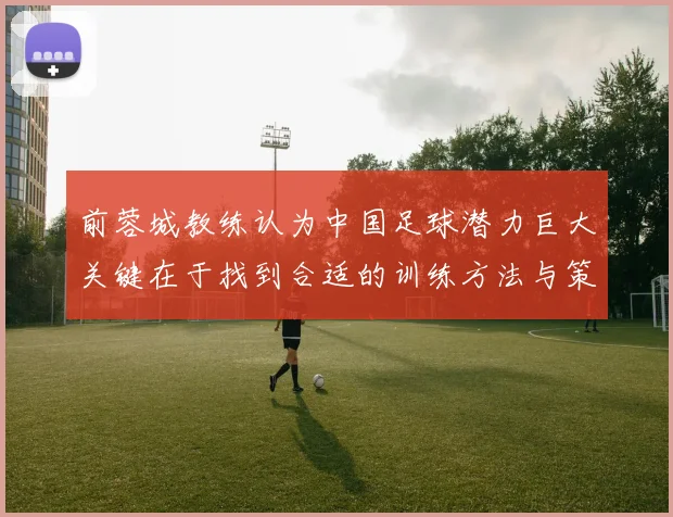 前蓉城教练认为中国足球潜力巨大关键在于找到合适的训练方法与策略