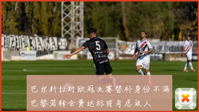 巴尔科拉对欧冠决赛替补身份不满巴黎若转会费达标将考虑放人