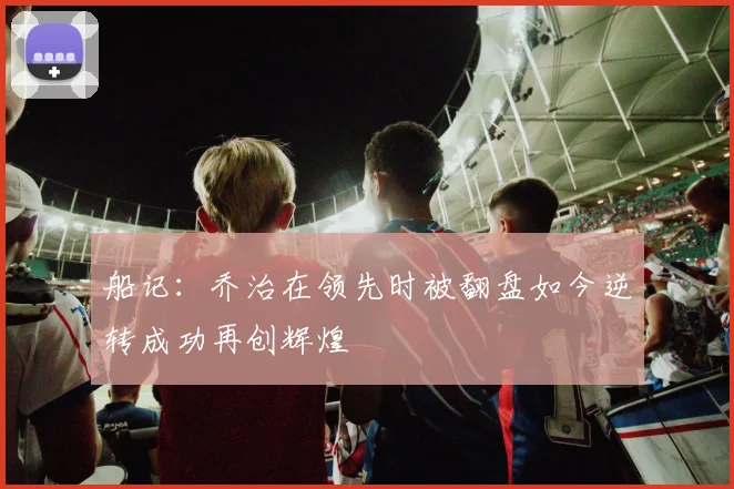 船记：乔治在领先时被翻盘如今逆转成功再创辉煌
