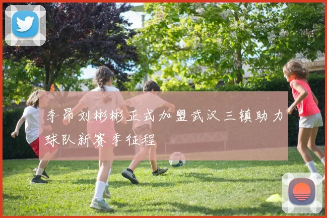 李昂刘彬彬正式加盟武汉三镇助力球队新赛季征程