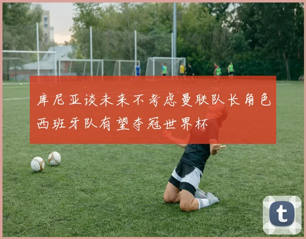库尼亚谈未来不考虑曼联队长角色西班牙队有望夺冠世界杯